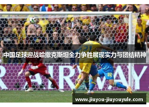 中国足球迎战哈撒克斯坦全力争胜展现实力与团结精神