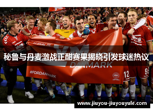 秘鲁与丹麦激战正酣赛果揭晓引发球迷热议