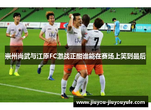 崇州尚武与江原FC激战正酣谁能在赛场上笑到最后